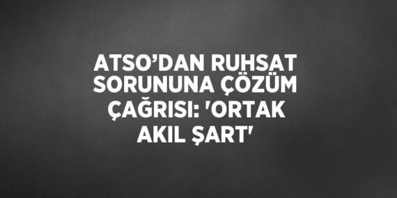 ATSO’DAN RUHSAT SORUNUNA ÇÖZÜM ÇAĞRISI: ‘ORTAK AKIL ŞART’