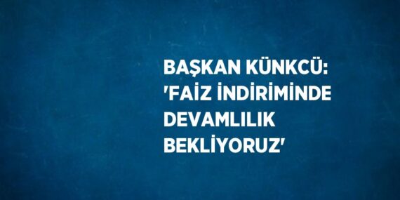 BAŞKAN KÜNKCÜ: ‘FAİZ İNDİRİMİNDE DEVAMLILIK BEKLİYORUZ’