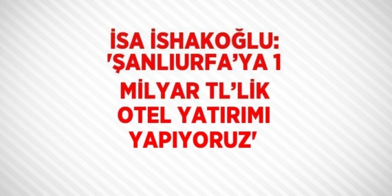 İSA İSHAKOĞLU: ‘ŞANLIURFA’YA 1 MİLYAR TL’LİK OTEL YATIRIMI YAPIYORUZ’