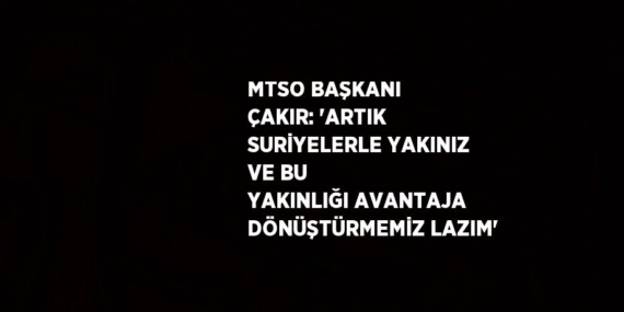 MTSO BAŞKANI ÇAKIR: ‘ARTIK SURİYELERLE YAKINIZ VE BU YAKINLIĞI AVANTAJA DÖNÜŞTÜRMEMİZ LAZIM’