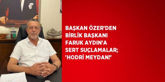 BAŞKAN ÖZER’DEN BİRLİK BAŞKANI FARUK AYDIN’A SERT SUÇLAMALAR; ‘HODRİ MEYDAN!’
