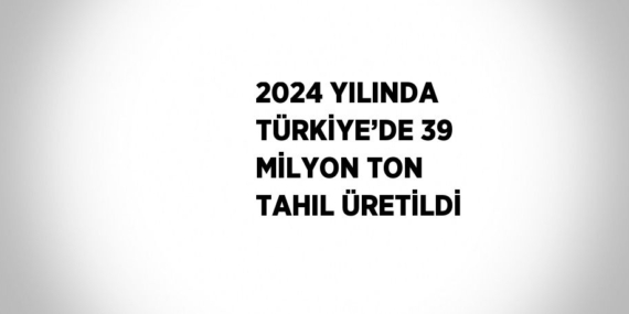 2024 YILINDA TÜRKİYE’DE 39 MİLYON TON TAHIL ÜRETİLDİ