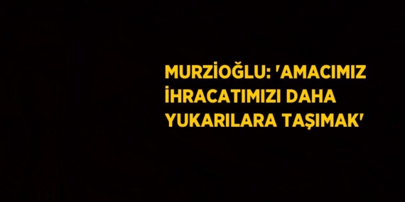 MURZİOĞLU: ‘AMACIMIZ İHRACATIMIZI DAHA YUKARILARA TAŞIMAK’