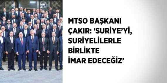 MTSO BAŞKANI ÇAKIR: ‘SURİYE’Yİ, SURİYELİLERLE BİRLİKTE İMAR EDECEĞİZ’