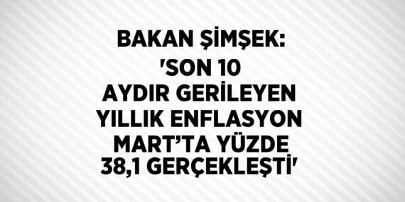 BAKAN ŞİMŞEK: ‘SON 10 AYDIR GERİLEYEN YILLIK ENFLASYON MART’TA YÜZDE 38,1 GERÇEKLEŞTİ’