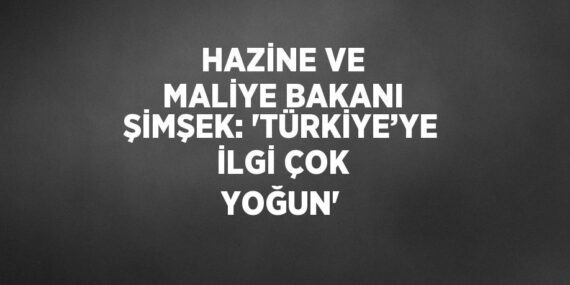 HAZİNE VE MALİYE BAKANI ŞİMŞEK: ‘TÜRKİYE’YE İLGİ ÇOK YOĞUN’
