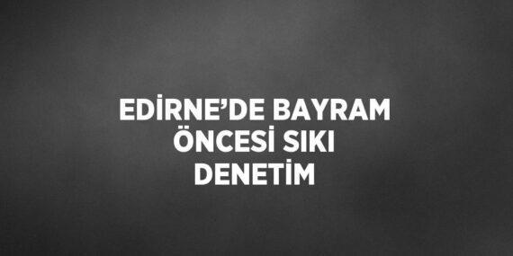 EDİRNE’DE BAYRAM ÖNCESİ SIKI DENETİM