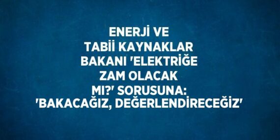 ENERJİ VE TABİİ KAYNAKLAR BAKANI ‘ELEKTRİĞE ZAM OLACAK MI?’ SORUSUNA: ‘BAKACAĞIZ, DEĞERLENDİRECEĞİZ’