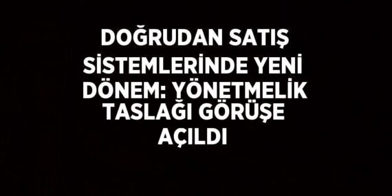 DOĞRUDAN SATIŞ SİSTEMLERİNDE YENİ DÖNEM: YÖNETMELİK TASLAĞI GÖRÜŞE AÇILDI