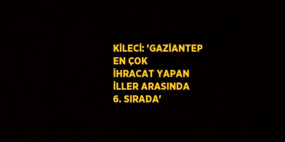 KİLECİ: ‘GAZİANTEP EN ÇOK İHRACAT YAPAN İLLER ARASINDA 6. SIRADA’