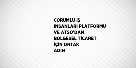 ÇORUMLU İŞ İNSANLARI PLATFORMU VE ATSO’DAN BÖLGESEL TİCARET İÇİN ORTAK ADIM