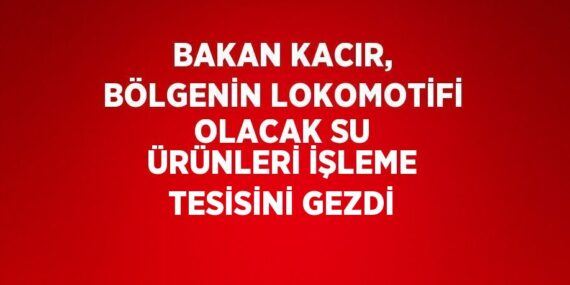 BAKAN KACIR, BÖLGENİN LOKOMOTİFİ OLACAK SU ÜRÜNLERİ İŞLEME TESİSİNİ GEZDİ