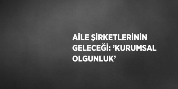 AİLE ŞİRKETLERİNİN GELECEĞİ: ’KURUMSAL OLGUNLUK’