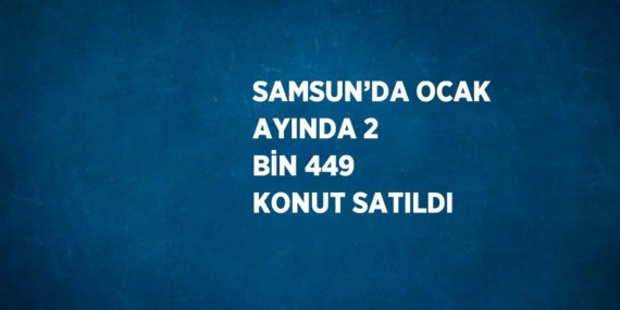 SAMSUN’DA OCAK AYINDA 2 BİN 449 KONUT SATILDI
