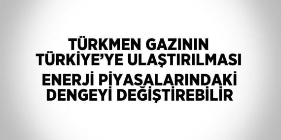 TÜRKMEN GAZININ TÜRKİYE’YE ULAŞTIRILMASI ENERJİ PİYASALARINDAKİ DENGEYİ DEĞİŞTİREBİLİR