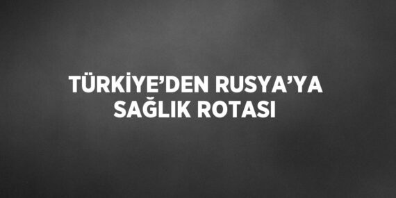 TÜRKİYE’DEN RUSYA’YA SAĞLIK ROTASI