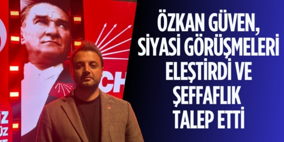 ÖZKAN GÜVEN, SİYASİ GÖRÜŞMELERİ ELEŞTİRDİ VE ŞEFFAFLIK TALEP ETTİ