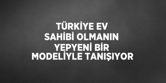 TÜRKİYE EV SAHİBİ OLMANIN YEPYENİ BİR MODELİYLE TANIŞIYOR