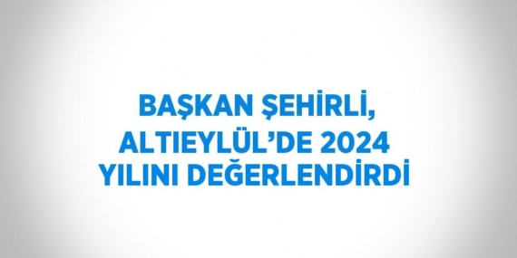 BAŞKAN ŞEHİRLİ, ALTIEYLÜL’DE 2024 YILINI DEĞERLENDİRDİ