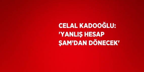 CELAL KADOOĞLU: ‘YANLIŞ HESAP ŞAM’DAN DÖNECEK’