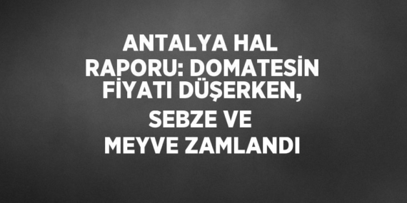 ANTALYA HAL RAPORU: DOMATESİN FİYATI DÜŞERKEN, SEBZE VE MEYVE ZAMLANDI