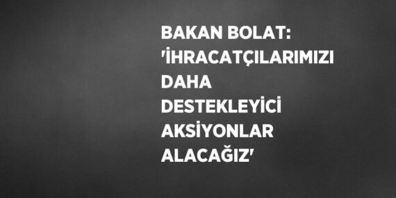 BAKAN BOLAT: ‘İHRACATÇILARIMIZI DAHA DESTEKLEYİCİ AKSİYONLAR ALACAĞIZ’