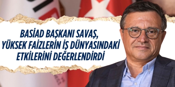BASİAD BAŞKANI SAVAŞ, YÜKSEK FAİZLERİN İŞ DÜNYASINDAKİ ETKİLERİNİ DEĞERLENDİRDİ