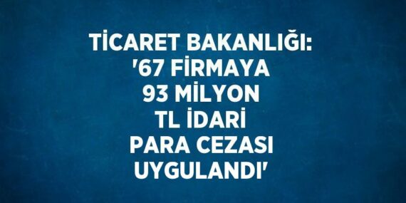TİCARET BAKANLIĞI: ’67 FİRMAYA 93 MİLYON TL İDARİ PARA CEZASI UYGULANDI’