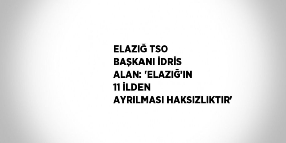 ELAZIĞ TSO BAŞKANI İDRİS ALAN: ‘ELAZIĞ’IN 11 İLDEN AYRILMASI HAKSIZLIKTIR’