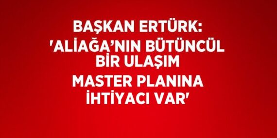 BAŞKAN ERTÜRK: ‘ALİAĞA’NIN BÜTÜNCÜL BİR ULAŞIM MASTER PLANINA İHTİYACI VAR’