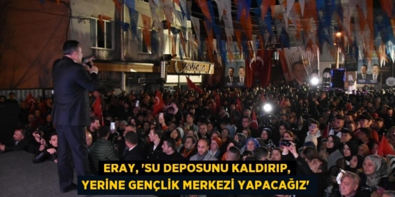 ERAY, “SU DEPOSUNU KALDIRIP, YERİNE GENÇLİK MERKEZİ YAPACAĞIZ”
