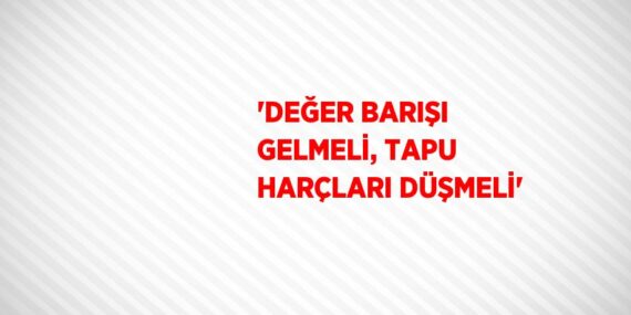 ‘DEĞER BARIŞI GELMELİ, TAPU HARÇLARI DÜŞMELİ’