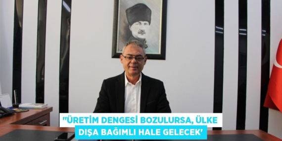 ‘’ÜRETİM DENGESİ BOZULURSA, ÜLKE DIŞA BAĞIMLI HALE GELECEK”