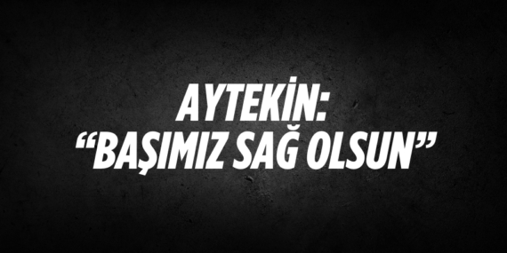 AYTEKİN: “BAŞIMIZ SAĞ OLSUN”