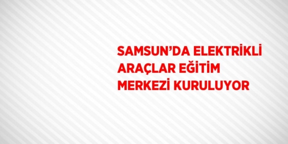 SAMSUN’DA ELEKTRİKLİ ARAÇLAR EĞİTİM MERKEZİ KURULUYOR