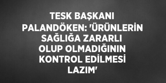 TESK BAŞKANI PALANDÖKEN: ‘ÜRÜNLERİN SAĞLIĞA ZARARLI OLUP OLMADIĞININ KONTROL EDİLMESİ LAZIM’