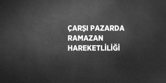 ÇARŞI PAZARDA RAMAZAN HAREKETLİLİĞİ