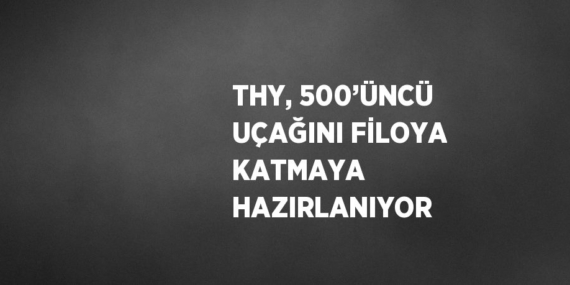 THY, 500’ÜNCÜ UÇAĞINI FİLOYA KATMAYA HAZIRLANIYOR