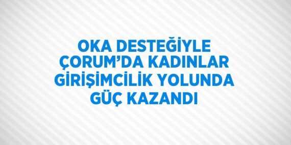 OKA DESTEĞİYLE ÇORUM’DA KADINLAR GİRİŞİMCİLİK YOLUNDA GÜÇ KAZANDI