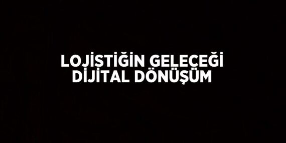 LOJİSTİĞİN GELECEĞİ DİJİTAL DÖNÜŞÜM