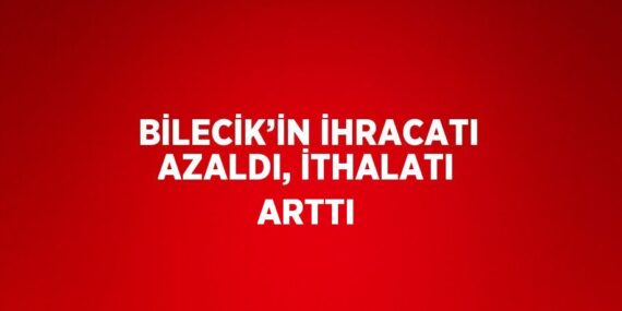 BİLECİK’İN İHRACATI AZALDI, İTHALATI ARTTI