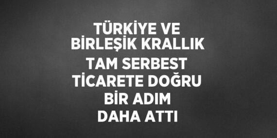 TÜRKİYE VE BİRLEŞİK KRALLIK TAM SERBEST TİCARETE DOĞRU BİR ADIM DAHA ATTI