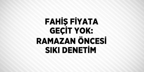 FAHİŞ FİYATA GEÇİT YOK: RAMAZAN ÖNCESİ SIKI DENETİM