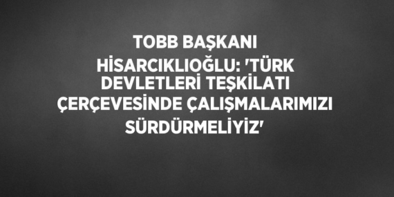TOBB BAŞKANI HİSARCIKLIOĞLU: ‘TÜRK DEVLETLERİ TEŞKİLATI ÇERÇEVESİNDE ÇALIŞMALARIMIZI SÜRDÜRMELİYİZ’