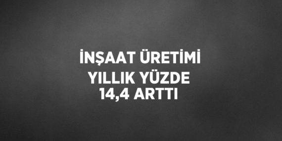 İNŞAAT ÜRETİMİ YILLIK YÜZDE 14,4 ARTTI