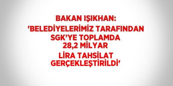 BAKAN IŞIKHAN: ‘BELEDİYELERİMİZ TARAFINDAN SGK’YE TOPLAMDA 28,2 MİLYAR LİRA TAHSİLAT GERÇEKLEŞTİRİLDİ’