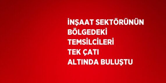 İNŞAAT SEKTÖRÜNÜN BÖLGEDEKİ TEMSİLCİLERİ TEK ÇATI ALTINDA BULUŞTU