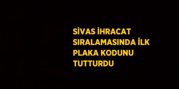 SİVAS İHRACAT SIRALAMASINDA İLK PLAKA KODUNU TUTTURDU