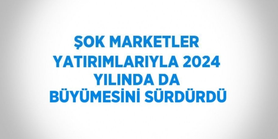 ŞOK MARKETLER YATIRIMLARIYLA 2024 YILINDA DA BÜYÜMESİNİ SÜRDÜRDÜ