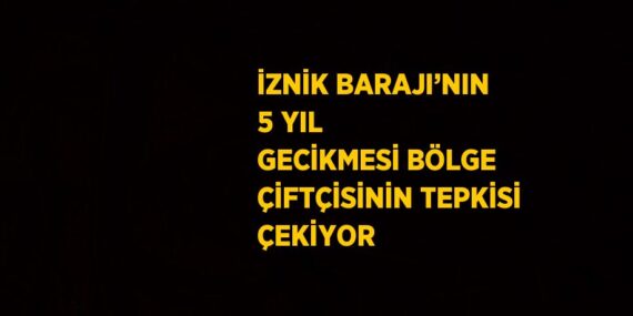 İZNİK BARAJI’NIN 5 YIL GECİKMESİ BÖLGE ÇİFTÇİSİNİN TEPKİSİ ÇEKİYOR